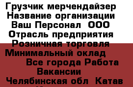 Грузчик-мерчендайзер › Название организации ­ Ваш Персонал, ООО › Отрасль предприятия ­ Розничная торговля › Минимальный оклад ­ 17 500 - Все города Работа » Вакансии   . Челябинская обл.,Катав-Ивановск г.